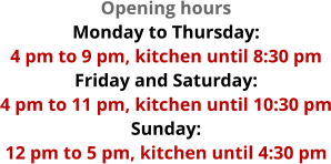 Opening hours Monday to Thursday:  4 pm to 9 pm, kitchen until 8:30 pm Friday and Saturday:  4 pm to 11 pm, kitchen until 10:30 pm Sunday:  12 pm to 5 pm, kitchen until 4:30 pm