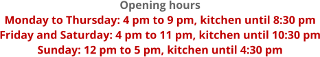 Opening hours Monday to Thursday: 4 pm to 9 pm, kitchen until 8:30 pm Friday and Saturday: 4 pm to 11 pm, kitchen until 10:30 pm Sunday: 12 pm to 5 pm, kitchen until 4:30 pm