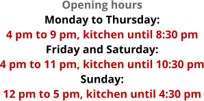 Opening hours Monday to Thursday:  4 pm to 9 pm, kitchen until 8:30 pm Friday and Saturday:  4 pm to 11 pm, kitchen until 10:30 pm Sunday:  12 pm to 5 pm, kitchen until 4:30 pm