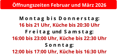 Öffnungszeiten Februar und März 2026  M o n t a g  b i s  D o n n e r s t a g:  16 bis 21 Uhr, Küche bis 20:30 Uhr F r e i t a g  und  S a m s t a g:  16:00 bis 23:00 Uhr, Küche bis 22:30 Uhr S o n n t a g:  12:00 bis 17:00 Uhr, Küche bis 16:30 Uhr