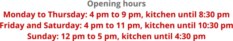 Opening hours Monday to Thursday: 4 pm to 9 pm, kitchen until 8:30 pm Friday and Saturday: 4 pm to 11 pm, kitchen until 10:30 pm Sunday: 12 pm to 5 pm, kitchen until 4:30 pm
