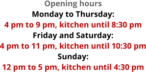 Opening hours Monday to Thursday:  4 pm to 9 pm, kitchen until 8:30 pm Friday and Saturday:  4 pm to 11 pm, kitchen until 10:30 pm Sunday:  12 pm to 5 pm, kitchen until 4:30 pm