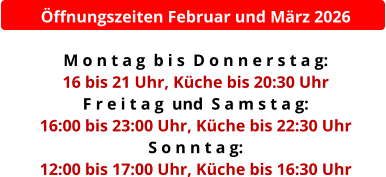 Öffnungszeiten Februar und März 2026  M o n t a g  b i s  D o n n e r s t a g:  16 bis 21 Uhr, Küche bis 20:30 Uhr F r e i t a g  und  S a m s t a g:  16:00 bis 23:00 Uhr, Küche bis 22:30 Uhr S o n n t a g:  12:00 bis 17:00 Uhr, Küche bis 16:30 Uhr