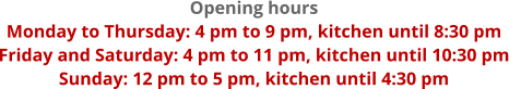 Opening hours Monday to Thursday: 4 pm to 9 pm, kitchen until 8:30 pm Friday and Saturday: 4 pm to 11 pm, kitchen until 10:30 pm Sunday: 12 pm to 5 pm, kitchen until 4:30 pm